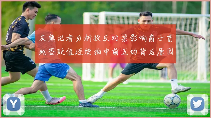 灰熊记者分析投反对票影响爵士首轮签贬值连续抽中前五的背后原因