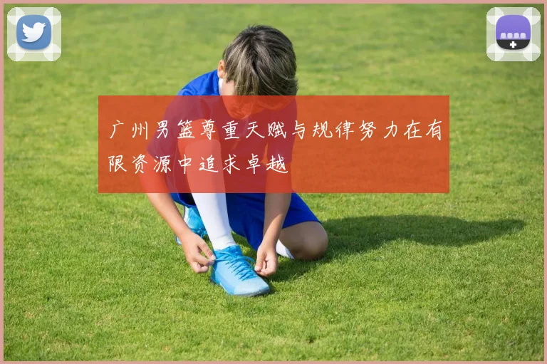 广州男篮尊重天赋与规律努力在有限资源中追求卓越