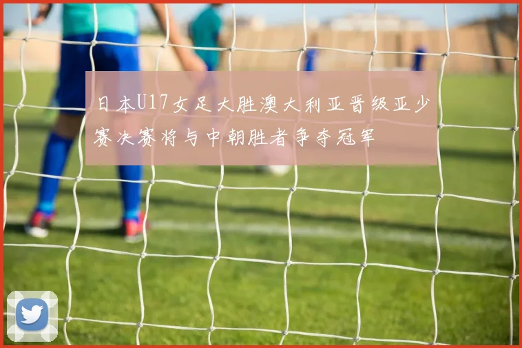 日本U17女足大胜澳大利亚晋级亚少赛决赛将与中朝胜者争夺冠军