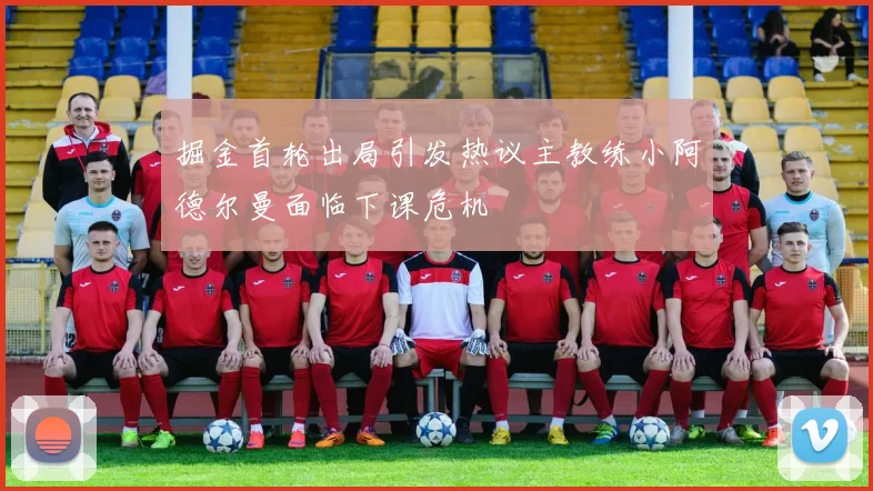 掘金首轮出局引发热议主教练小阿德尔曼面临下课危机