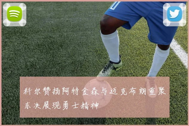 科尔赞扬阿特金森与迈克布朗重聚东决展现勇士精神