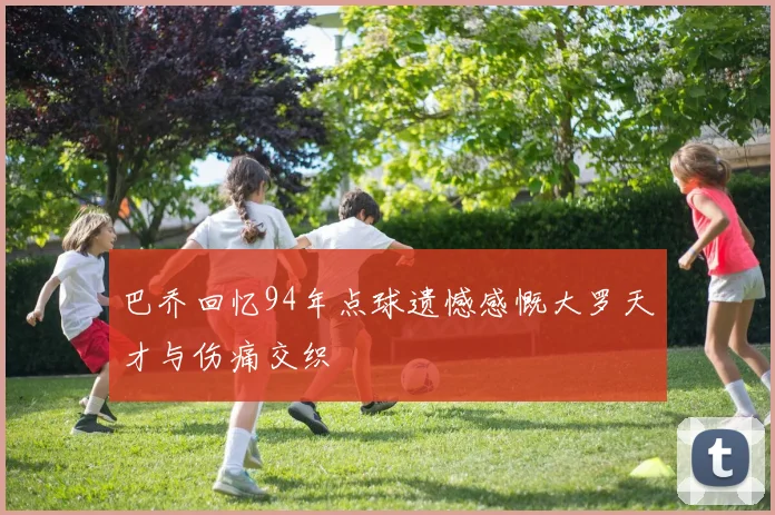 巴乔回忆94年点球遗憾感慨大罗天才与伤痛交织