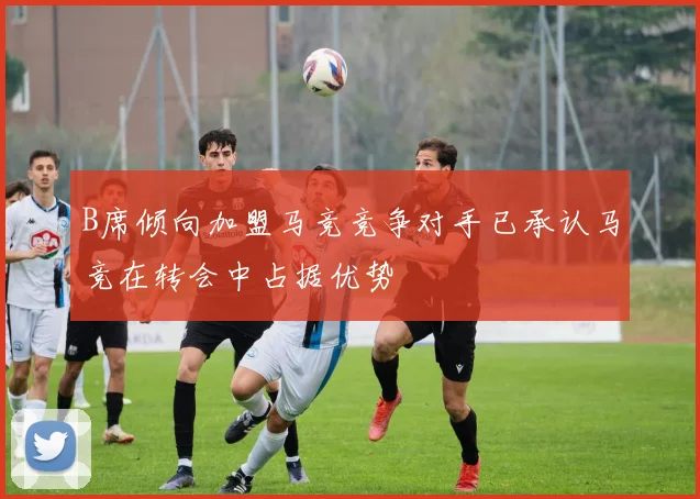 B席倾向加盟马竞竞争对手已承认马竞在转会中占据优势