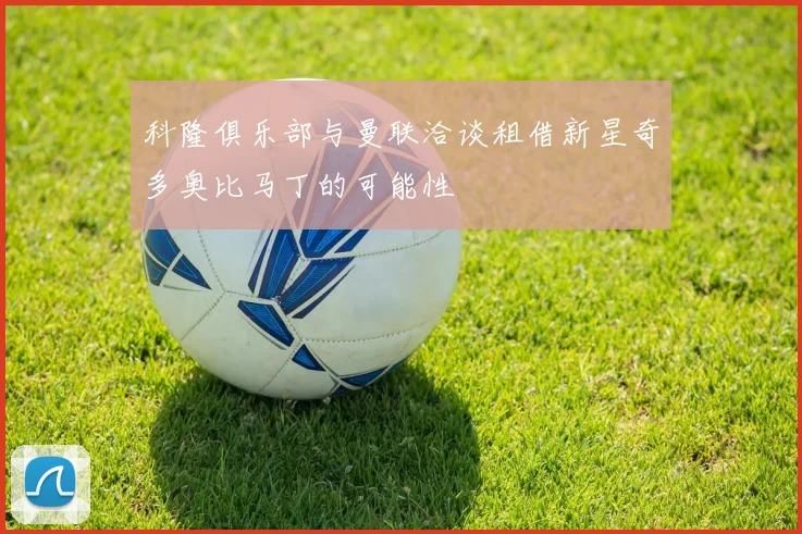 科隆俱乐部与曼联洽谈租借新星奇多奥比马丁的可能性