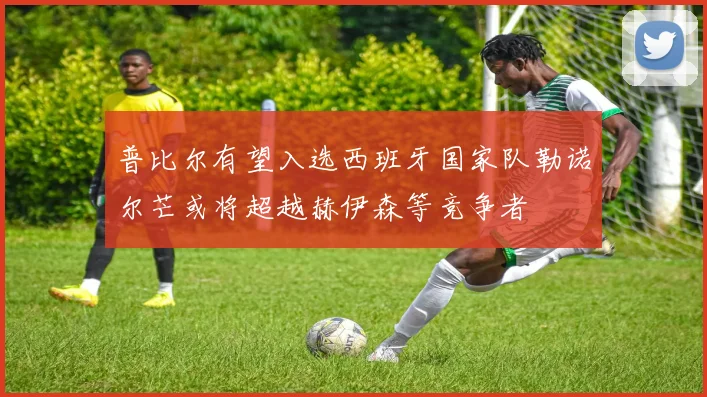 普比尔有望入选西班牙国家队勒诺尔芒或将超越赫伊森等竞争者